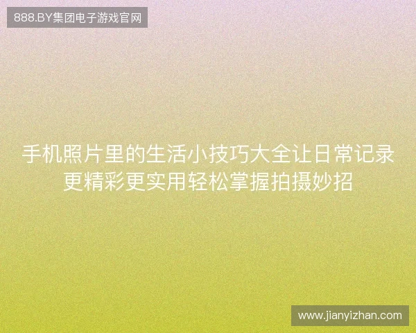 手机照片里的生活小技巧大全让日常记录更精彩更实用轻松掌握拍摄妙招 手机照片里的生活小技巧大全让日常记录更精彩更实用轻松掌握拍摄妙招