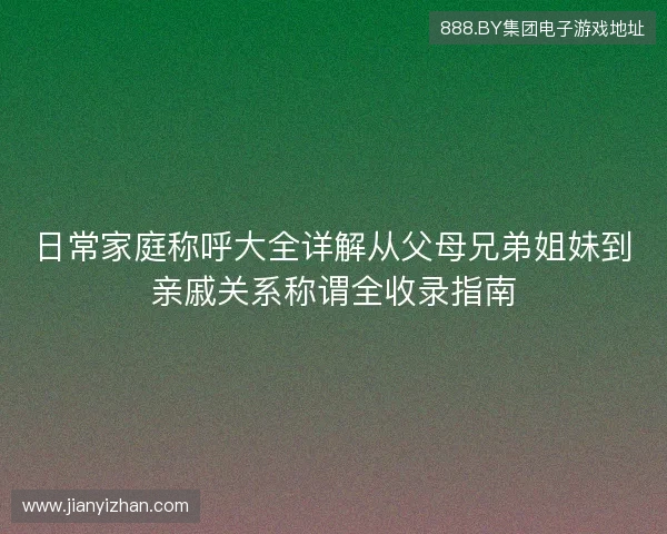 日常家庭称呼大全详解从父母兄弟姐妹到亲戚关系称谓全收录指南 日常家庭称呼大全详解从父母兄弟姐妹到亲戚关系称谓全收录指南